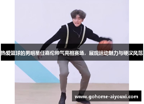 热爱篮球的男明星任嘉伦帅气亮相赛场，展现运动魅力与硬汉风范