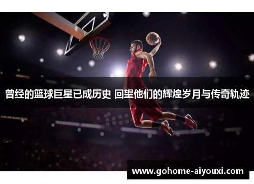 曾经的篮球巨星已成历史 回望他们的辉煌岁月与传奇轨迹